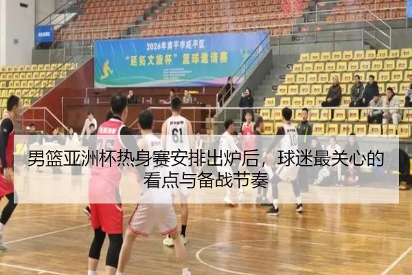 男篮亚洲杯热身赛安排出炉后，球迷最关心的看点与备战节奏