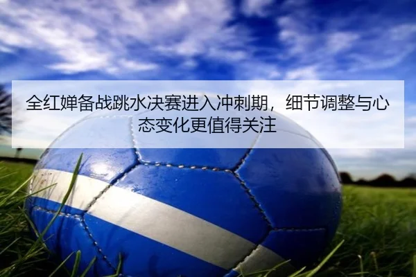 全红婵备战跳水决赛进入冲刺期，细节调整与心态变化更值得关注