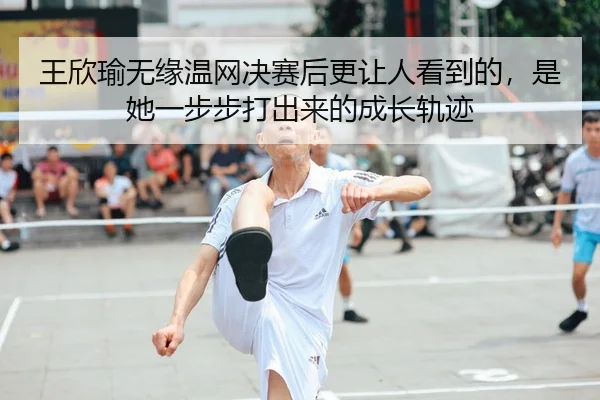 王欣瑜无缘温网决赛后更让人看到的，是她一步步打出来的成长轨迹